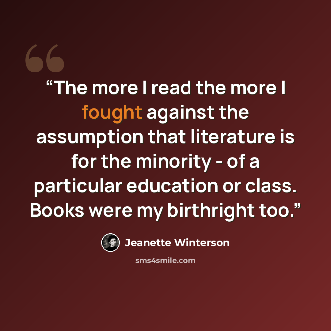 “The more I read the more I fought against the assumption that literature is for the minority - of a particular education or class. Books were my birthright too.” quote by Jeanette Winterson