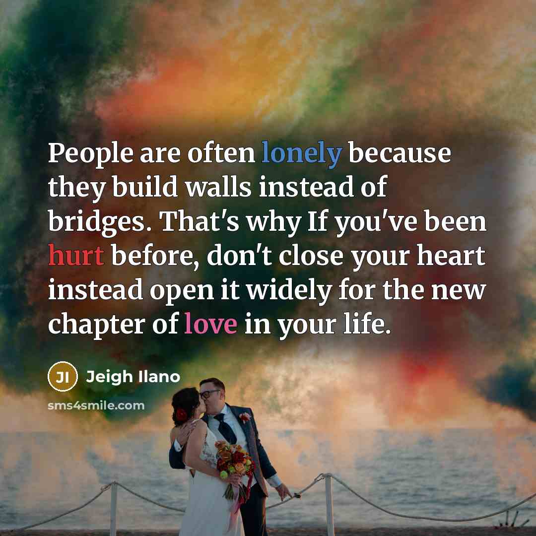 “People are often lonely because they build walls instead of bridges. That's why If you've been hurt before, don't close your heart instead open it widely for the new chapter of love in your life.” quote by Jeigh Ilano