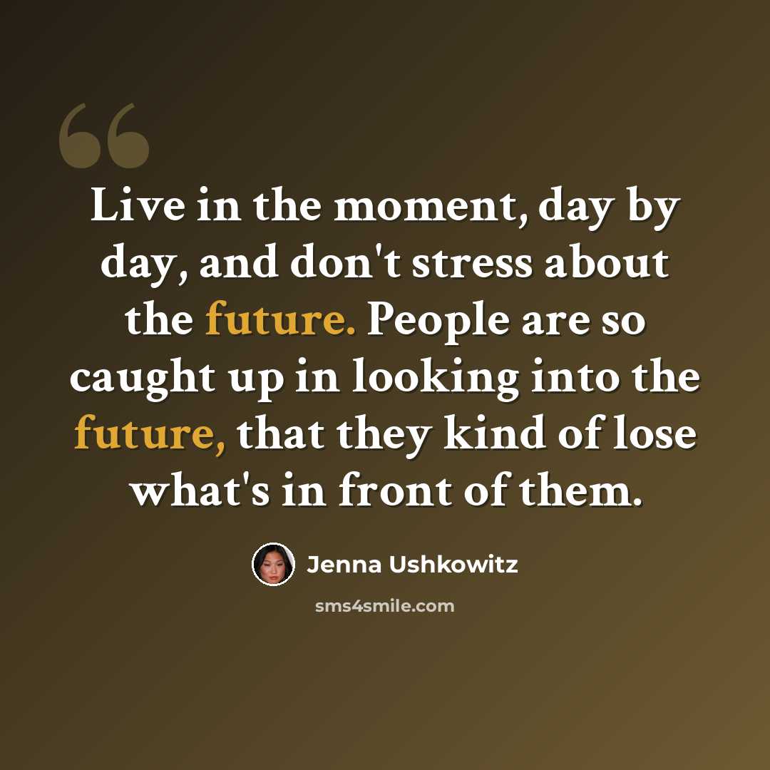 “Live in the moment, day by day, and don't stress about the future. People are so caught up in looking into the future, that they kind of lose what's in front of them.” quote by Jenna Ushkowitz
