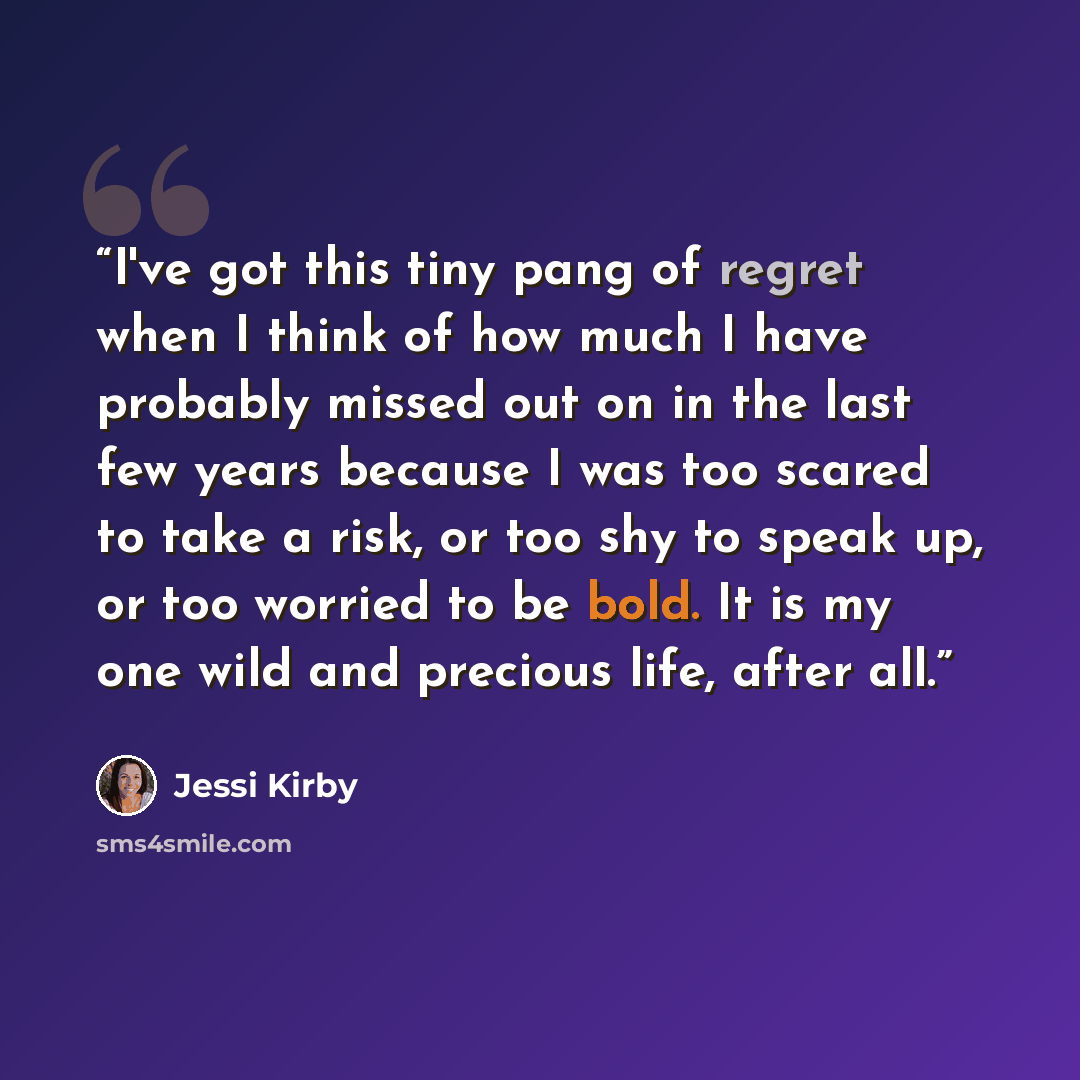 “I've got this tiny pang of regret when I think of how much I have probably missed out on in the last few years because I was too scared to take a risk, or too shy to speak up, or too worried to be bold. It is my one wild and precious life, after all.” quote by Jessi Kirby