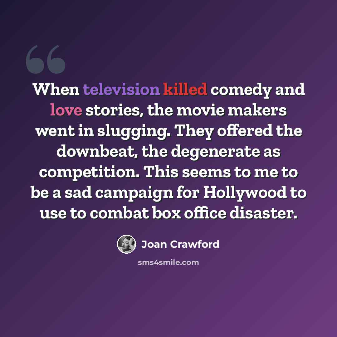 “When television killed comedy and love stories, the movie makers went in slugging. They offered the downbeat, the degenerate as competition. This seems to me to be a sad campaign for Hollywood to use to combat box office disaster.” quote by Joan Crawford