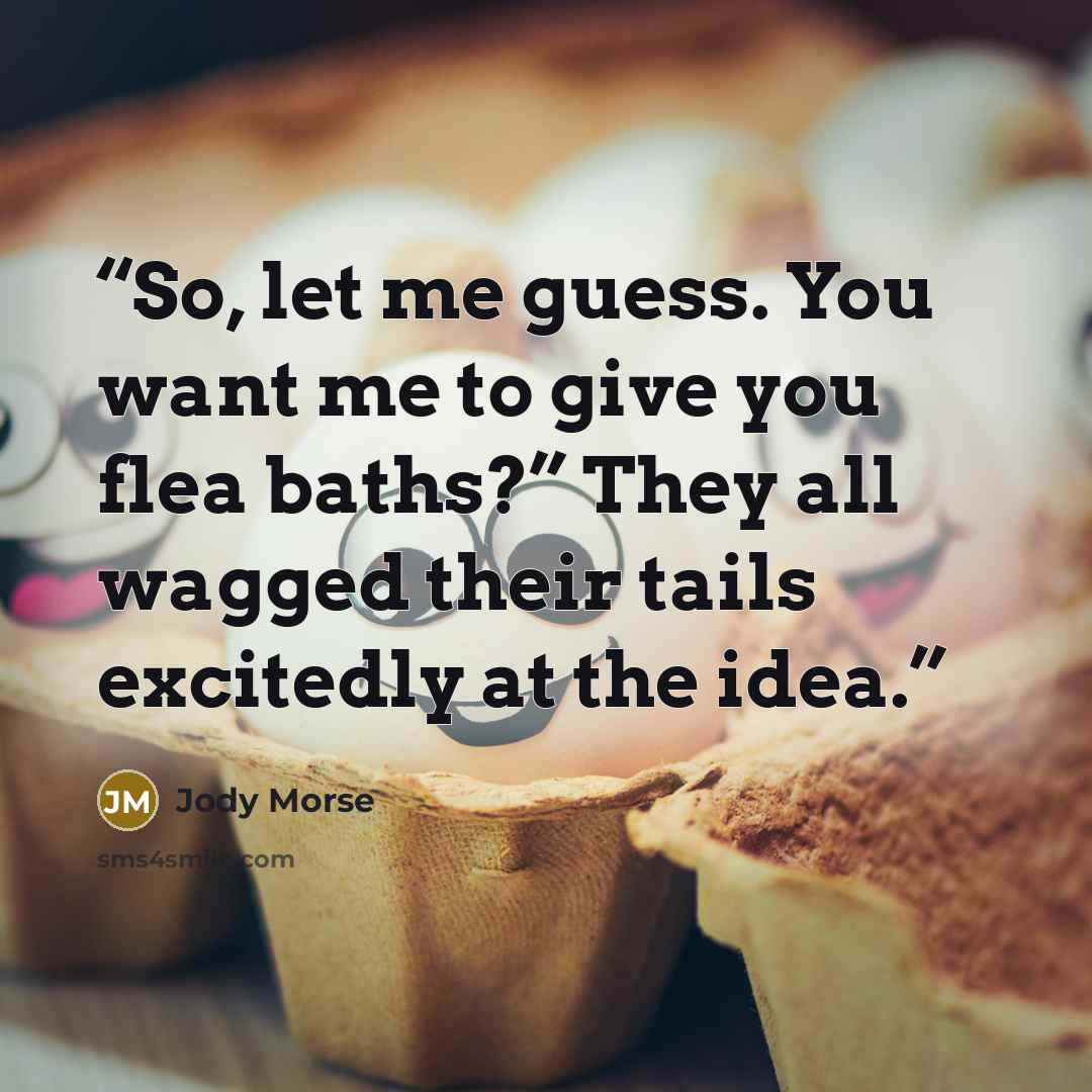 “So, let me guess. You want me to give you flea baths?” They all wagged their tails excitedly at the idea.” quote by Jody Morse