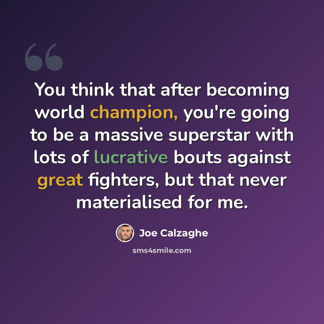 “You think that after becoming world champion, you're going to be a massive superstar with lots of lucrative bouts against great fighters, but that never materialised for me.” quote by Joe Calzaghe