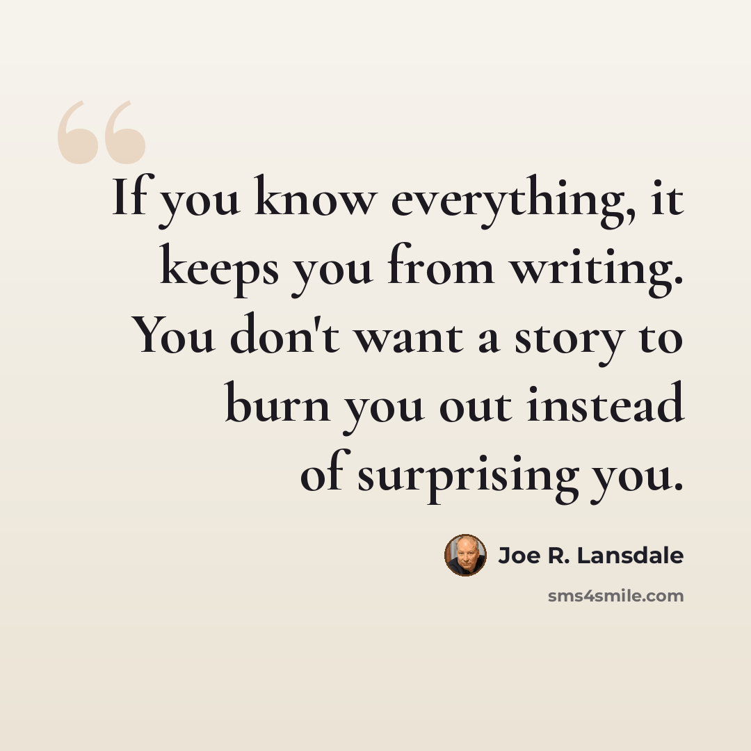 “If you know everything, it keeps you from writing. You don't want a story to burn you out instead of surprising you.” quote by Joe R. Lansdale