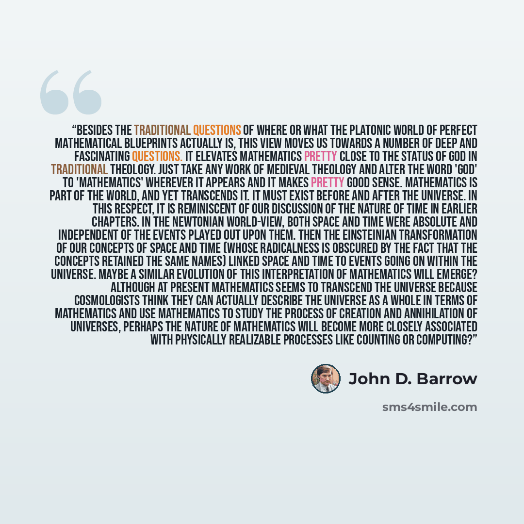 “Besides the traditional questions of where or what the Platonic world of perfect mathematical blueprints actually is, this view moves us towards a number of deep and fascinating questions. It elevates mathematics pretty close to the status of God in traditional theology. Just take any work of…” quote by John D. Barrow