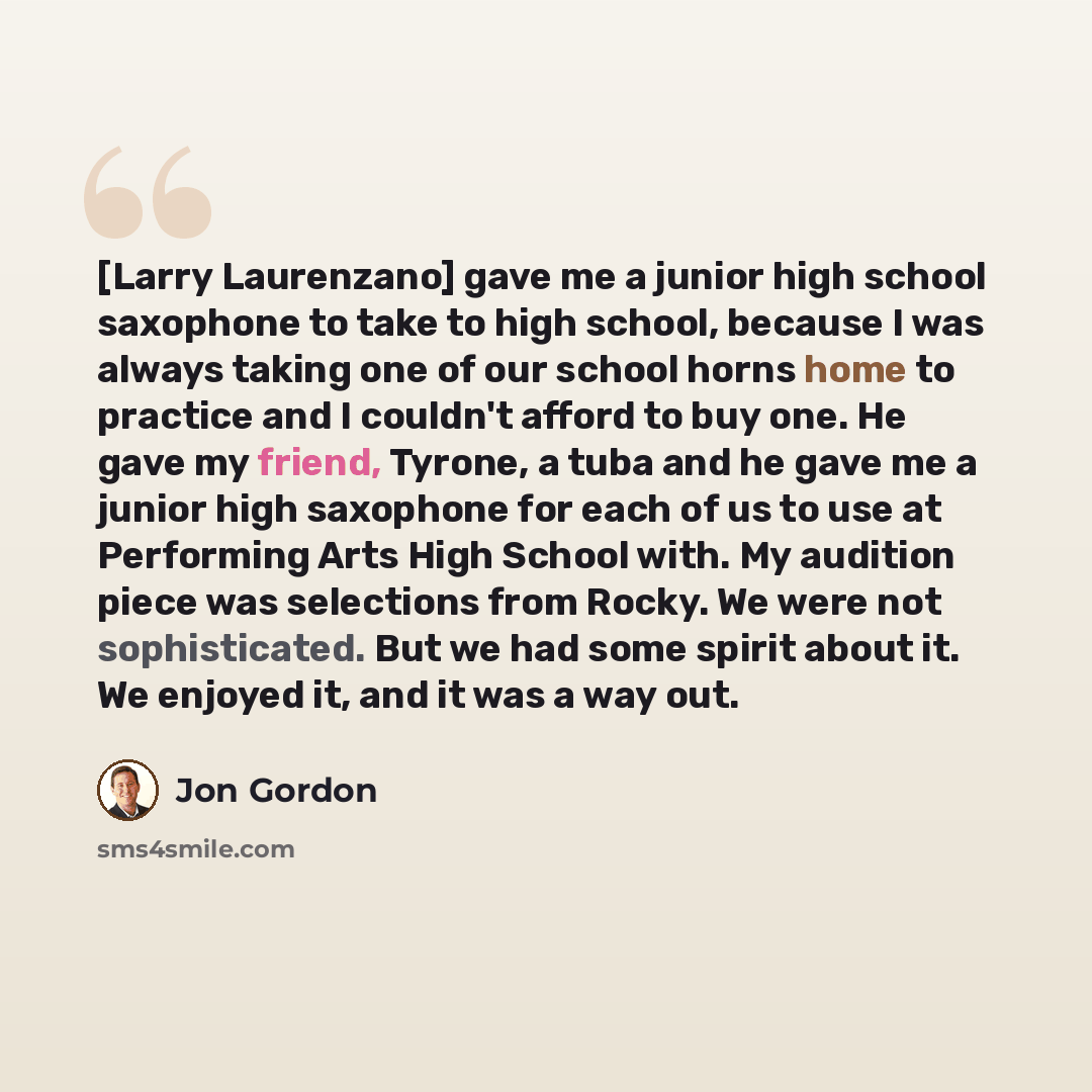 “[Larry Laurenzano] gave me a junior high school saxophone to take to high school, because I was always taking one of our school horns home to practice and I couldn't afford to buy one. He gave my friend, Tyrone, a tuba and he gave me a junior high saxophone for each of us to use at Performing Arts…” quote by Jon Gordon