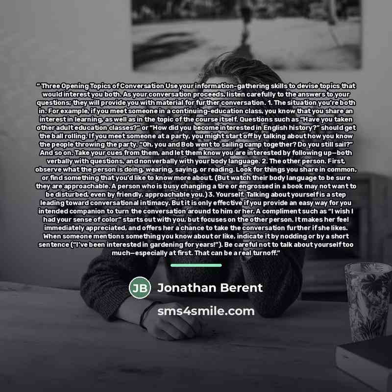 “Three Opening Topics of Conversation Use your information-gathering skills to devise topics that would interest you both. As your conversation proceeds, listen carefully to the answers to your questions; they will provide you with material for further conversation. 1. The situation you’re both in…” quote by Jonathan Berent