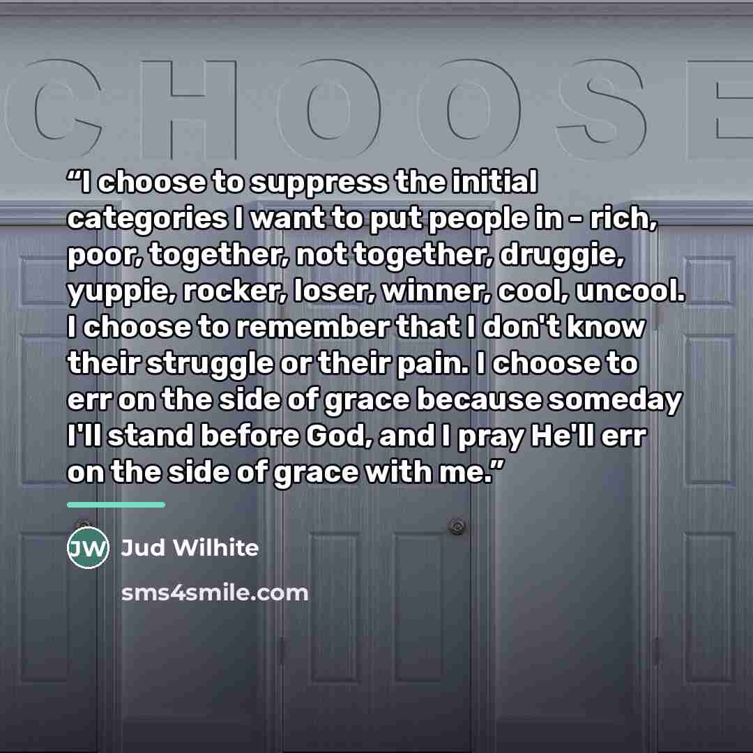 “I choose to suppress the initial categories I want to put people in - rich, poor, together, not together, druggie, yuppie, rocker, loser, winner, cool, uncool. I choose to remember that I don't know their struggle or their pain. I choose to err on the side of grace because someday I'll stand…” quote by Jud Wilhite