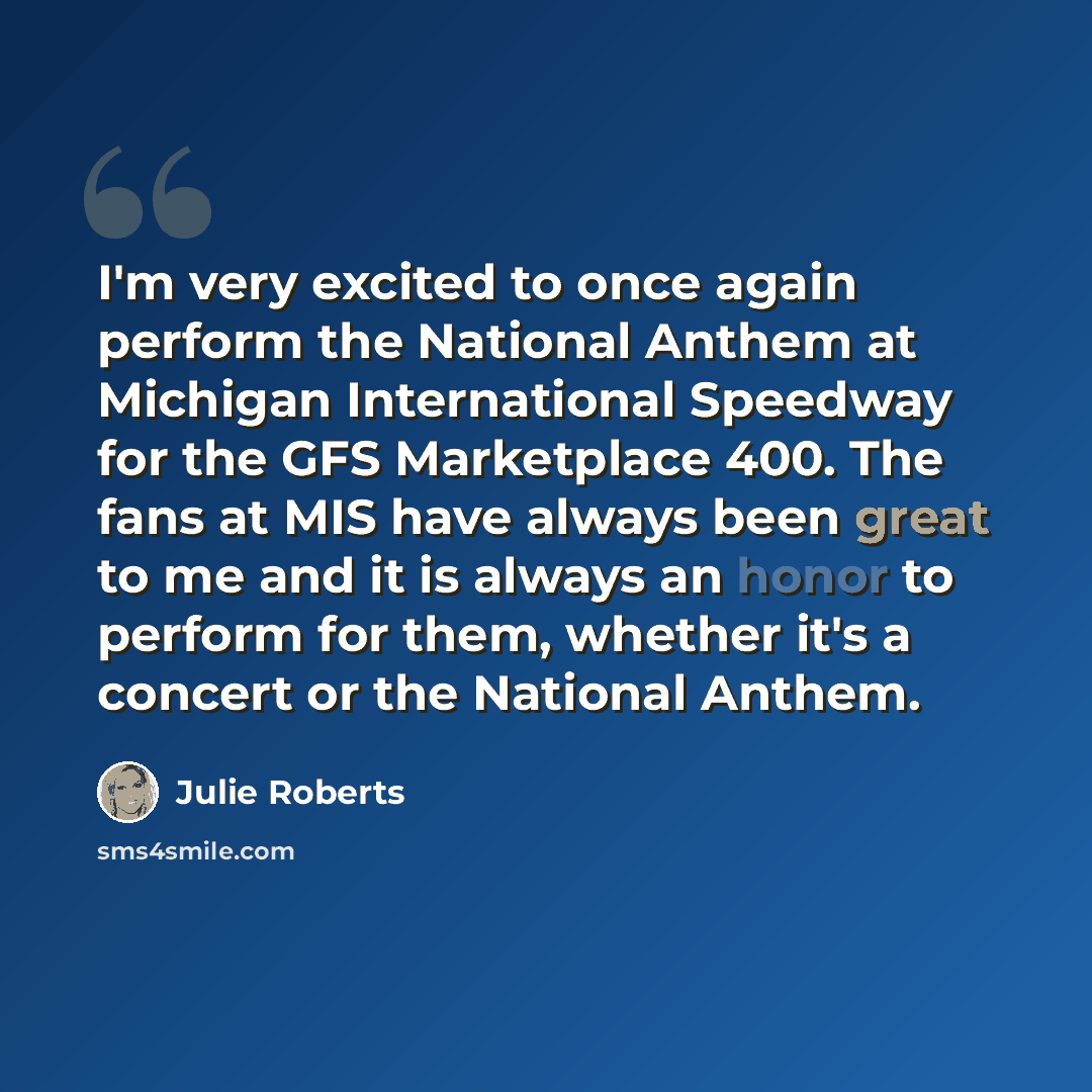 “I'm very excited to once again perform the National Anthem at Michigan International Speedway for the GFS Marketplace 400. The fans at MIS have always been great to me and it is always an honor to perform for them, whether it's a concert or the National Anthem.” quote by Julie Roberts
