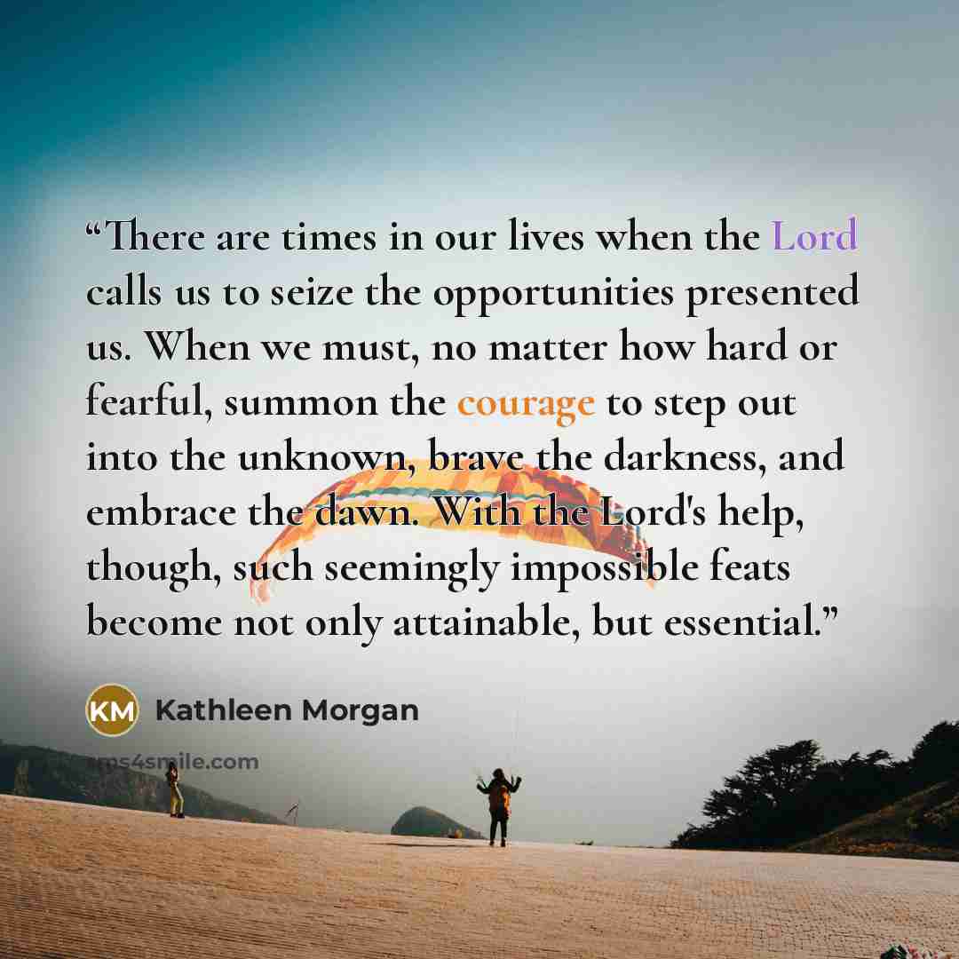 “There are times in our lives when the Lord calls us to seize the opportunities presented us. When we must, no matter how hard or fearful, summon the courage to step out into the unknown, brave the darkness, and embrace the dawn. With the Lord's help, though, such seemingly impossible feats become…” quote by Kathleen Morgan