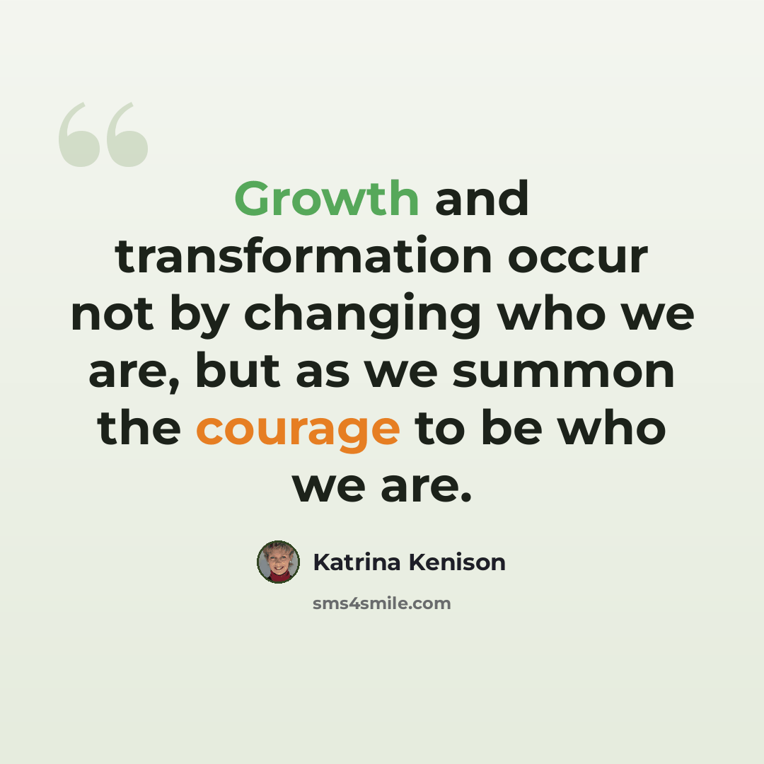 “Growth and transformation occur not by changing who we are, but as we summon the courage to be who we are.” quote by Katrina Kenison