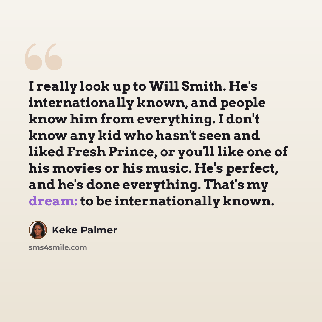 “I really look up to Will Smith. He's internationally known, and people know him from everything. I don't know any kid who hasn't seen and liked Fresh Prince, or you'll like one of his movies or his music. He's perfect, and he's done everything. That's my dream: to be internationally known.” quote by Keke Palmer
