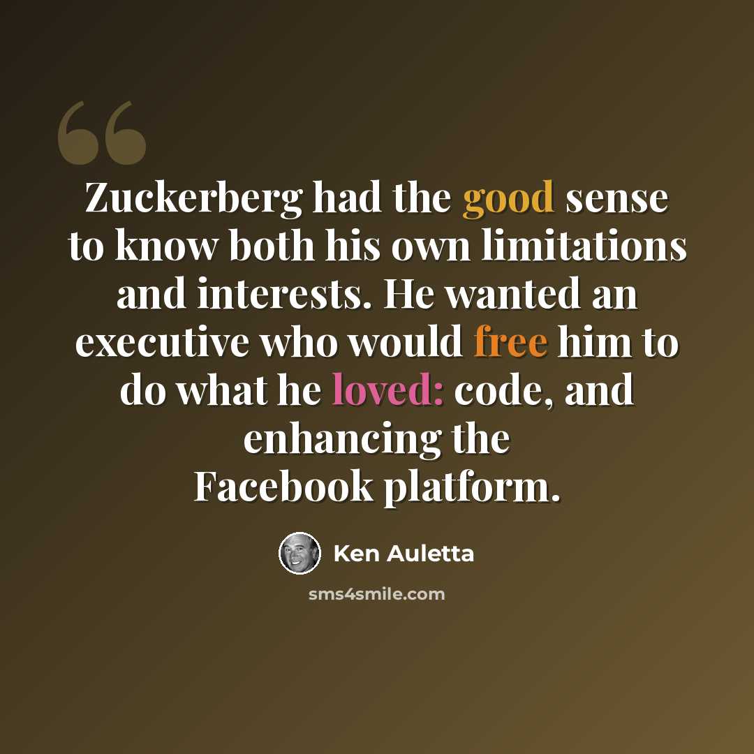 “Zuckerberg had the good sense to know both his own limitations and interests. He wanted an executive who would free him to do what he loved: code, and enhancing the Facebook platform.” quote by Ken Auletta