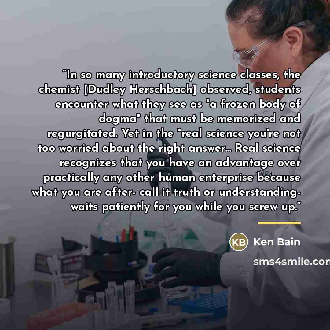 “In so many introductory science classes, the chemist [Dudley Herschbach] observed, students encounter what they see as "a frozen body of dogma" that must be memorized and regurgitated. Yet in the "real science you're not too worried about the right answer... Real science recognizes that you have…” quote by Ken Bain