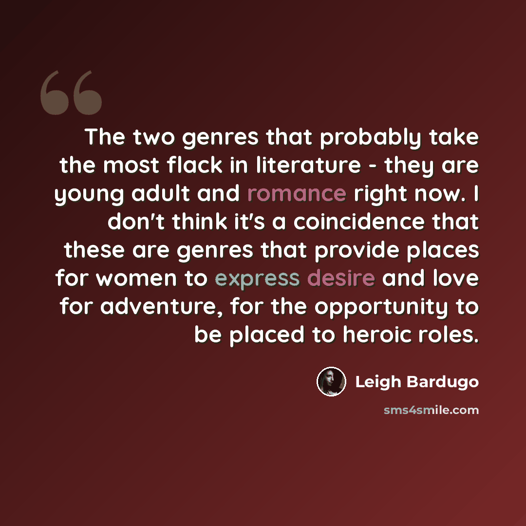 “The two genres that probably take the most flack in literature - they are young adult and romance right now. I don't think it's a coincidence that these are genres that provide places for women to express desire and love for adventure, for the opportunity to be placed to heroic roles.” quote by Leigh Bardugo