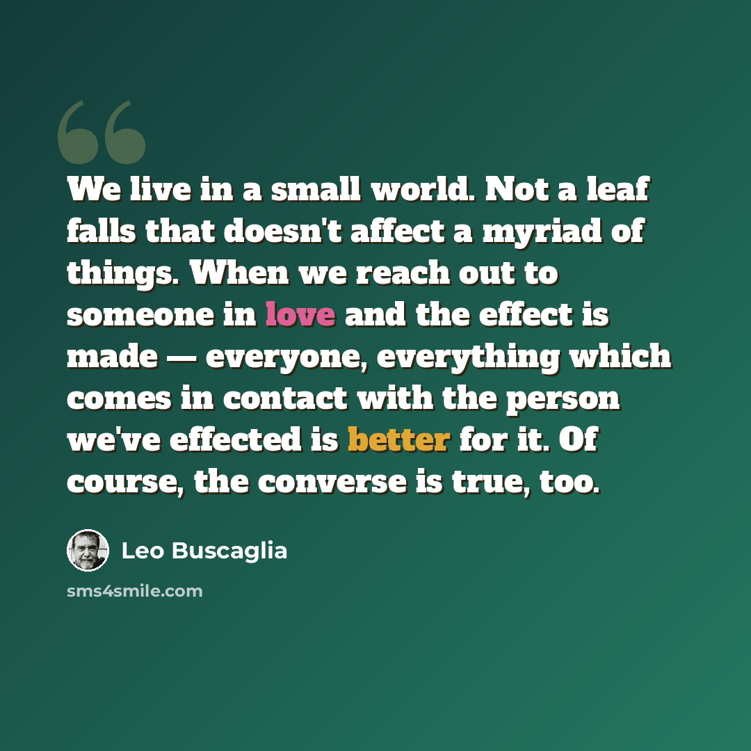 “We live in a small world. Not a leaf falls that doesn't affect a myriad of things. When we reach out to someone in love and the effect is made — everyone, everything which comes in contact with the person we've effected is better for it. Of course, the converse is true, too.” quote by Leo Buscaglia