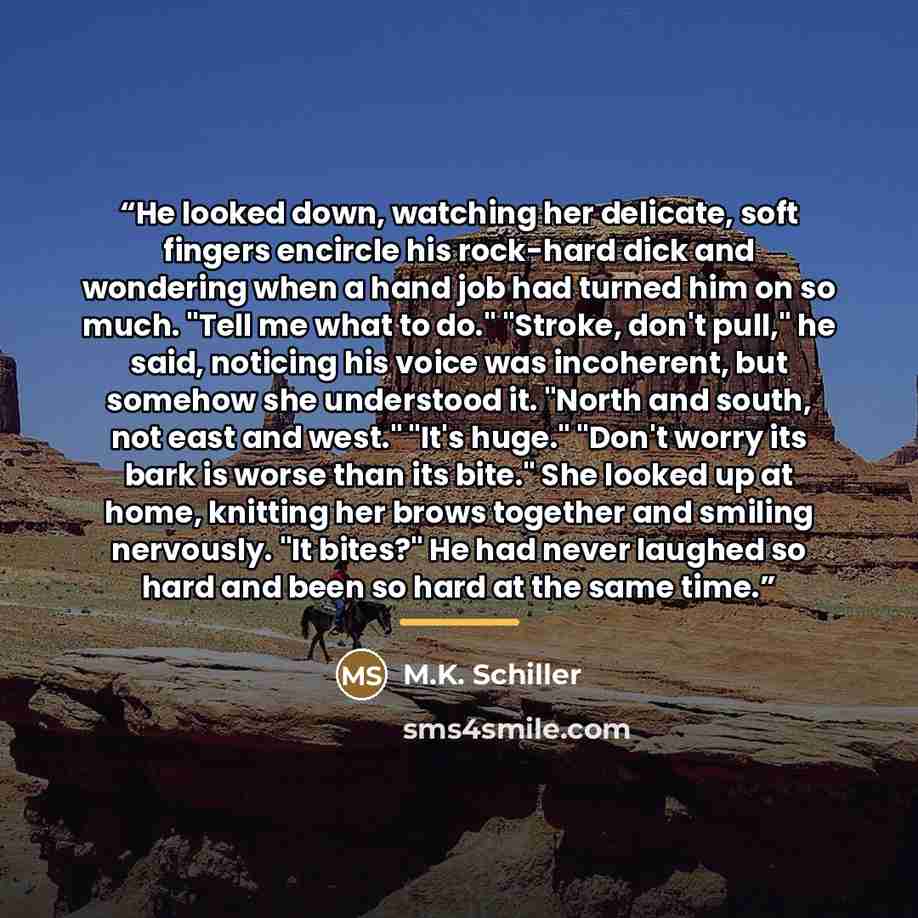 “He looked down, watching her delicate, soft fingers encircle his rock-hard dick and wondering when a hand job had turned him on so much. "Tell me what to do." "Stroke, don't pull," he said, noticing his voice was incoherent, but somehow she understood it. "North and south, not east and west."…” quote by M.K. Schiller