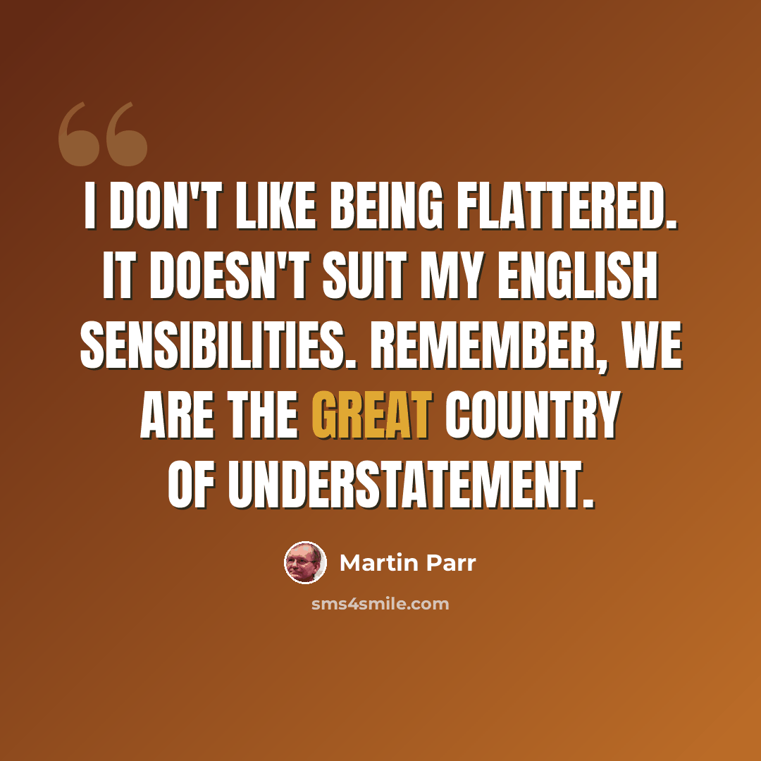 “I don't like being flattered. It doesn't suit my English sensibilities. Remember, we are the great country of understatement.” quote by Martin Parr
