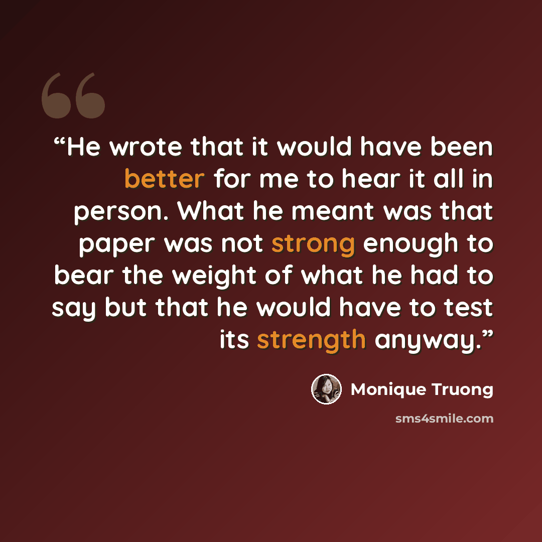 “He wrote that it would have been better for me to hear it all in person. What he meant was that paper was not strong enough to bear the weight of what he had to say but that he would have to test its strength anyway.” quote by Monique Truong