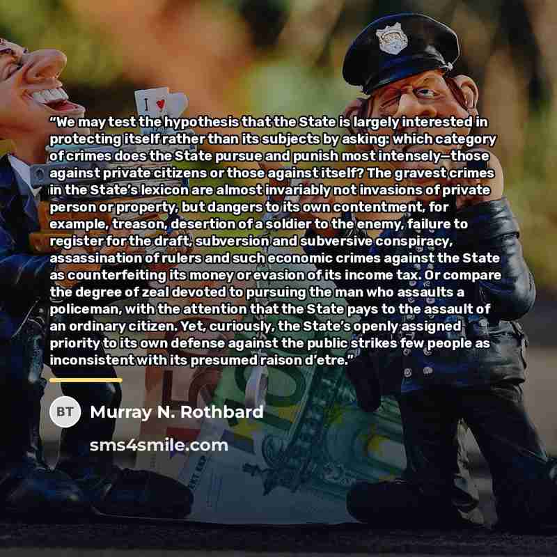 “We may test the hypothesis that the State is largely interested in protecting itself rather than its subjects by asking: which category of crimes does the State pursue and punish most intensely—those against private citizens or those against itself? The gravest crimes in the State’s lexicon are…” quote by Murray N. Rothbard