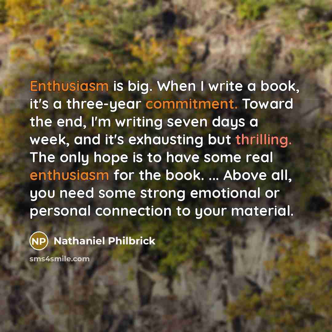 “Enthusiasm is big. When I write a book, it's a three-year commitment. Toward the end, I'm writing seven days a week, and it's exhausting but thrilling. The only hope is to have some real enthusiasm for the book. ... Above all, you need some strong emotional or personal connection to your material.” quote by Nathaniel Philbrick