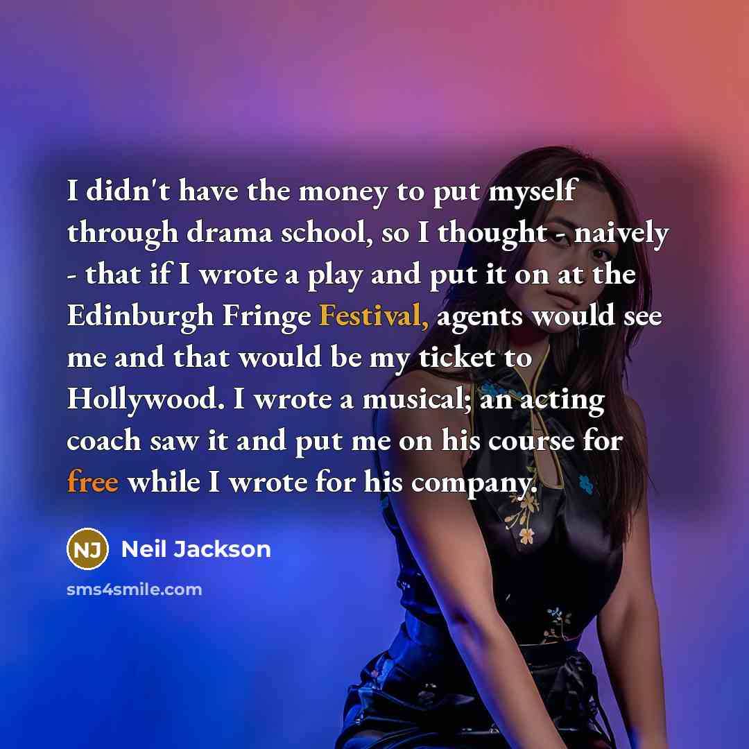 “I didn't have the money to put myself through drama school, so I thought - naively - that if I wrote a play and put it on at the Edinburgh Fringe Festival, agents would see me and that would be my ticket to Hollywood. I wrote a musical; an acting coach saw it and put me on his course for free…” quote by Neil Jackson