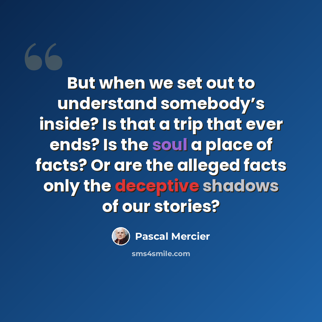 “But when we set out to understand somebody’s inside? Is that a trip that ever ends? Is the soul a place of facts? Or are the alleged facts only the deceptive shadows of our stories?” quote by Pascal Mercier