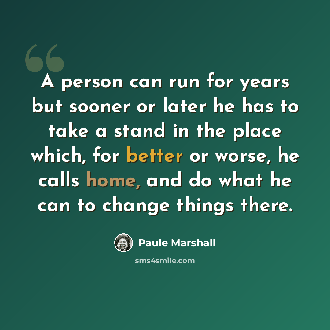 “A person can run for years but sooner or later he has to take a stand in the place which, for better or worse, he calls home, and do what he can to change things there.” quote by Paule Marshall