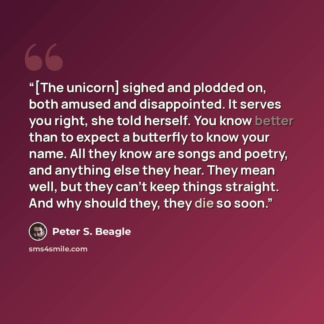 “[The unicorn] sighed and plodded on, both amused and disappointed. It serves you right, she told herself. You know better than to expect a butterfly to know your name. All they know are songs and poetry, and anything else they hear. They mean well, but they can’t keep things straight. And why…” quote by Peter S. Beagle