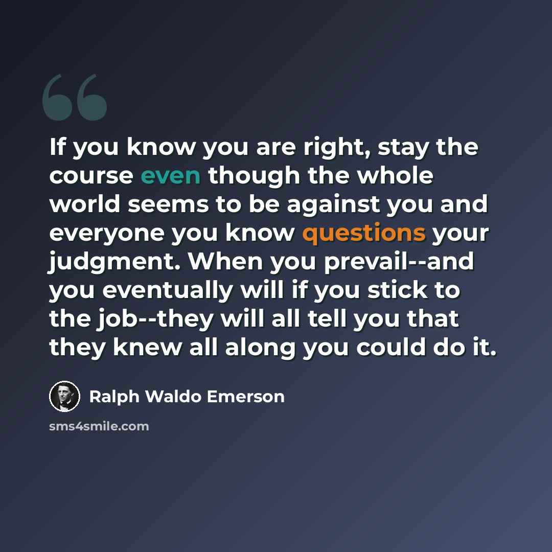 “If you know you are right, stay the course even though the whole world seems to be against you and everyone you know questions your judgment. When you prevail--and you eventually will if you stick to the job--they will all tell you that they knew all along you could do it.” quote by Ralph Waldo Emerson