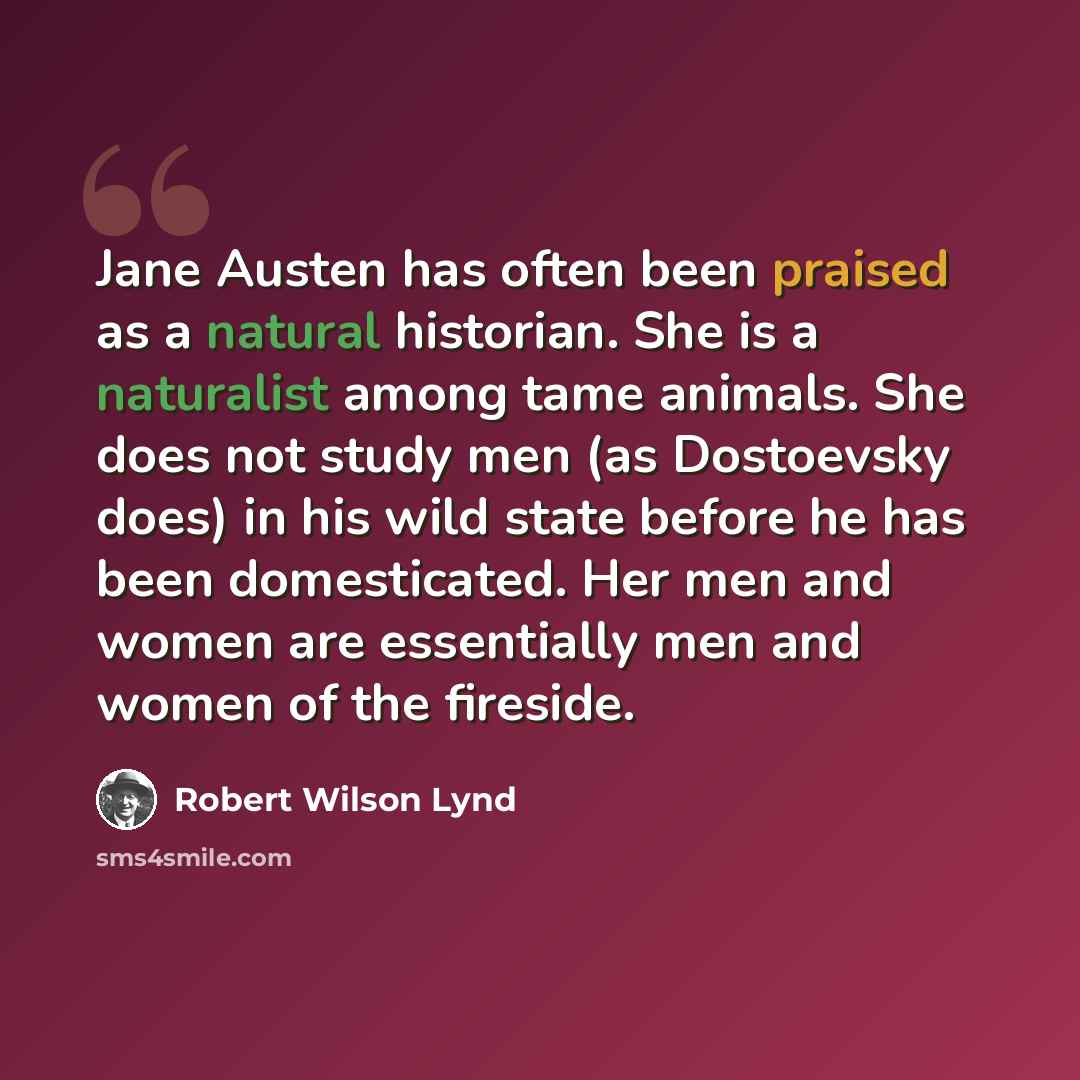 “Jane Austen has often been praised as a natural historian. She is a naturalist among tame animals. She does not study men (as Dostoevsky does) in his wild state before he has been domesticated. Her men and women are essentially men and women of the fireside.” quote by Robert Wilson Lynd