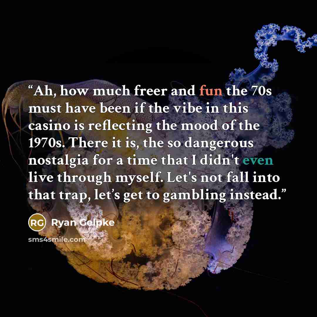 “Ah, how much freer and fun the 70s must have been if the vibe in this casino is reflecting the mood of the 1970s. There it is, the so dangerous nostalgia for a time that I didn't even live through myself. Let's not fall into that trap, let’s get to gambling instead.” quote by Ryan Gelpke