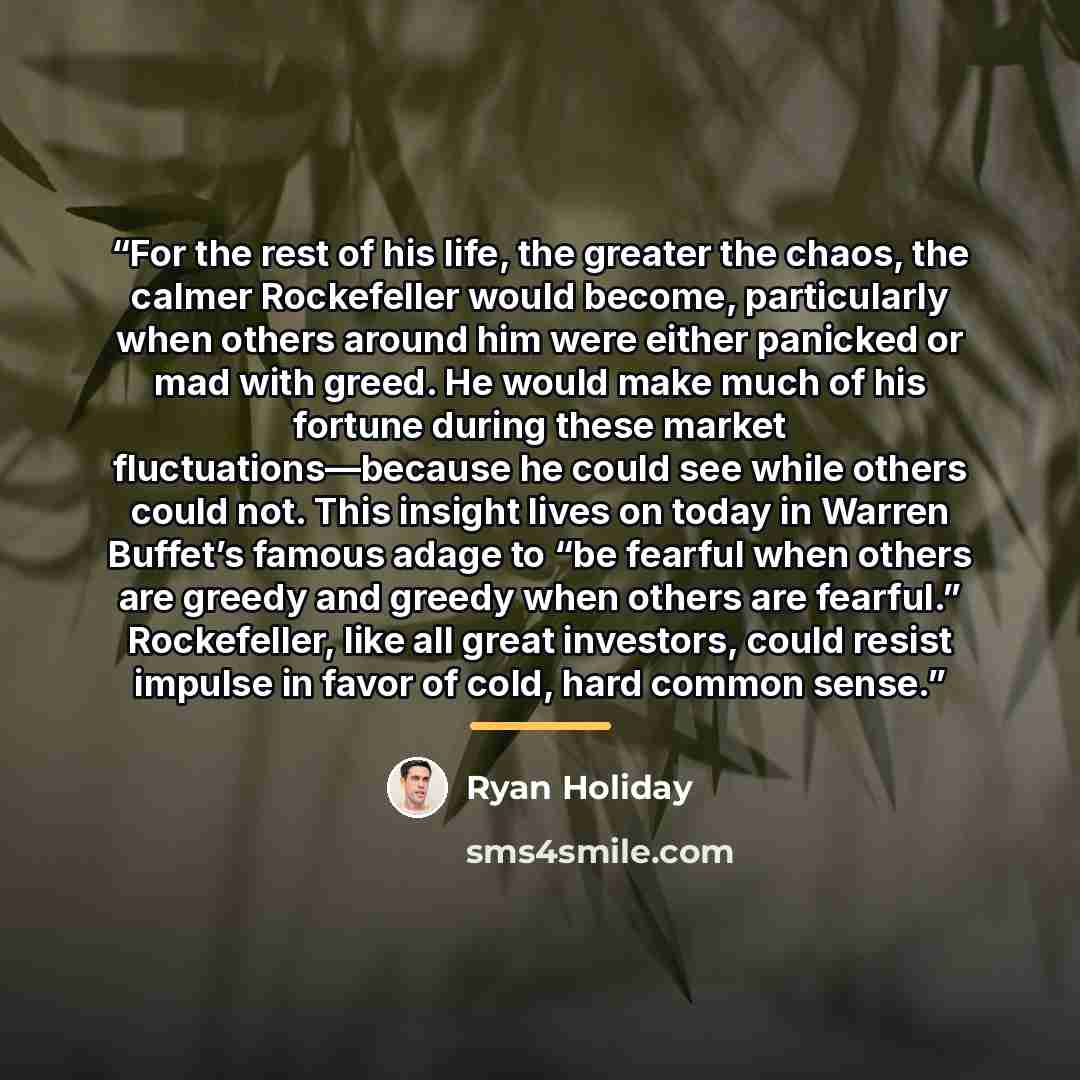 “For the rest of his life, the greater the chaos, the calmer Rockefeller would become, particularly when others around him were either panicked or mad with greed. He would make much of his fortune during these market fluctuations—because he could see while others could not. This insight lives on…” quote by Ryan Holiday