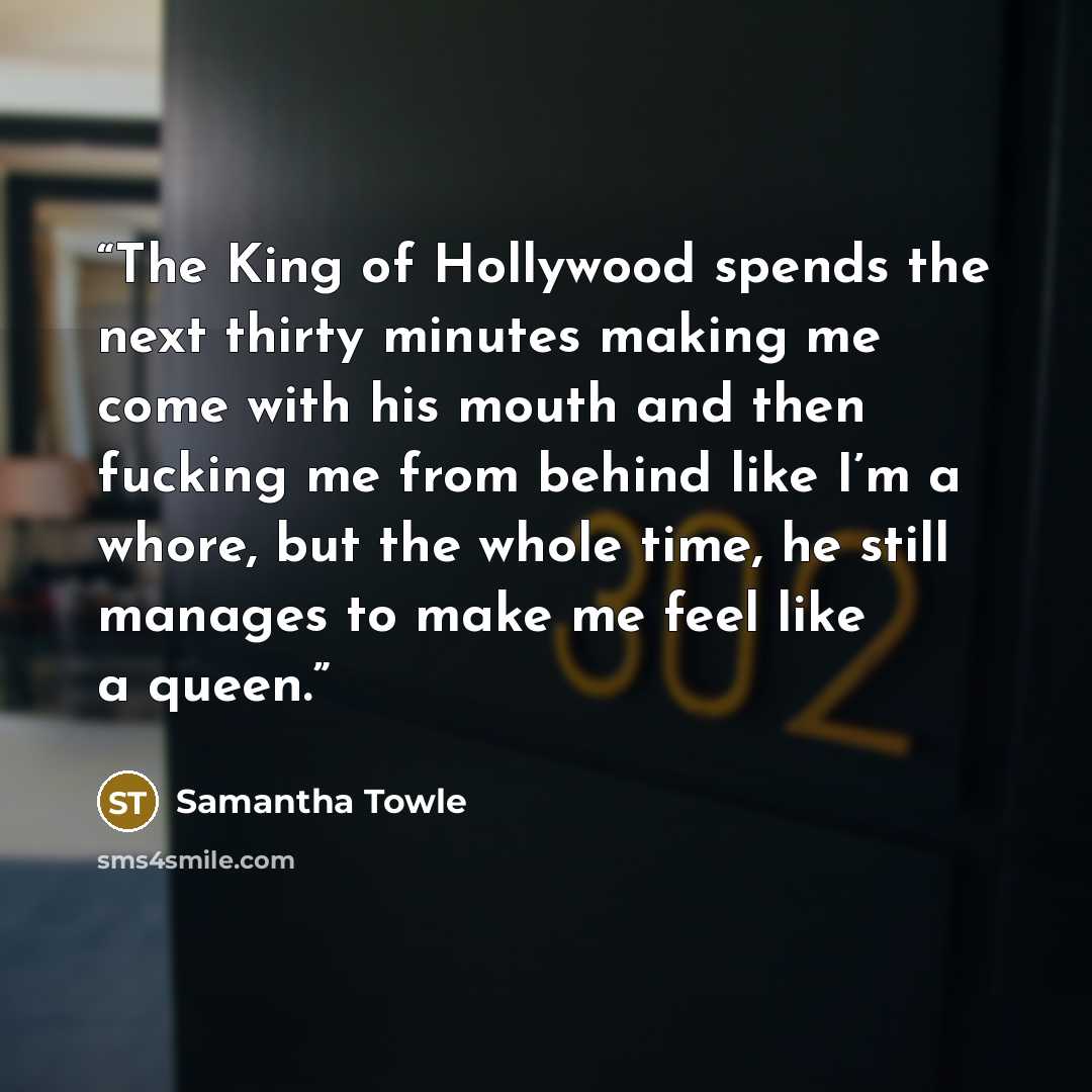 “The King of Hollywood spends the next thirty minutes making me come with his mouth and then fucking me from behind like I’m a whore, but the whole time, he still manages to make me feel like a queen.” quote by Samantha Towle