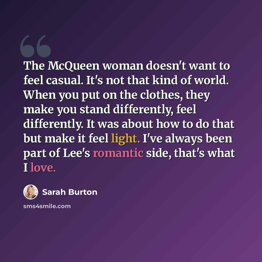 “The McQueen woman doesn't want to feel casual. It's not that kind of world. When you put on the clothes, they make you stand differently, feel differently. It was about how to do that but make it feel light. I've always been part of Lee's romantic side, that's what I love.” quote by Sarah Burton