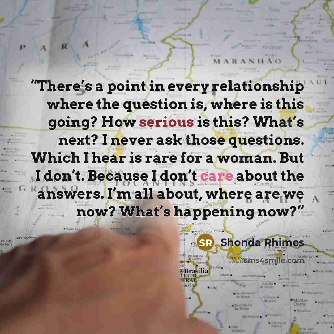 “There’s a point in every relationship where the question is, where is this going? How serious is this? What’s next? I never ask those questions. Which I hear is rare for a woman. But I don’t. Because I don’t care about the answers. I’m all about, where are we now? What’s happening now?” quote by Shonda Rhimes