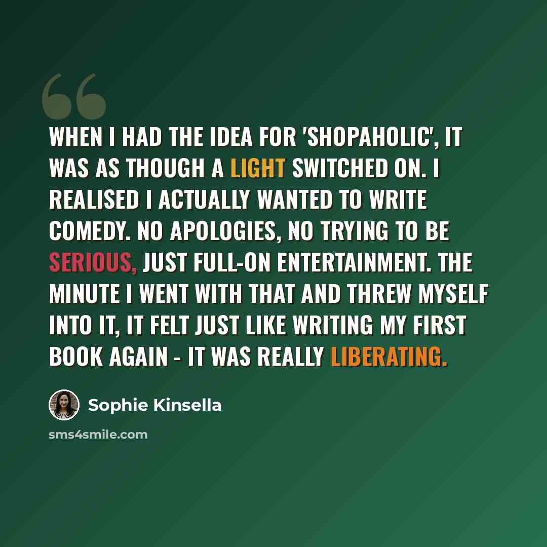 “When I had the idea for 'Shopaholic', it was as though a light switched on. I realised I actually wanted to write comedy. No apologies, no trying to be serious, just full-on entertainment. The minute I went with that and threw myself into it, it felt just like writing my first book again - it was…” quote by Sophie Kinsella