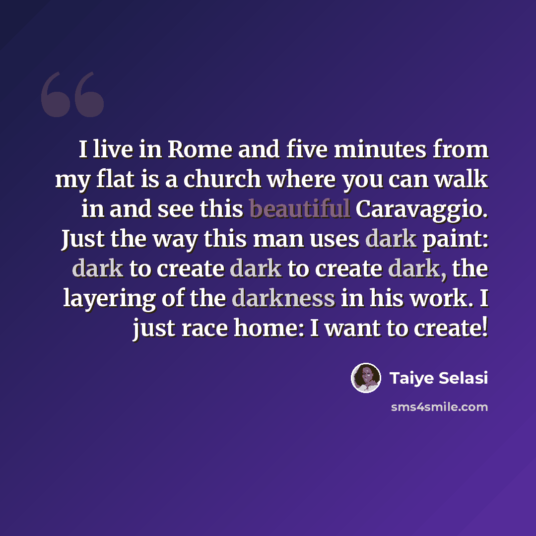 “I live in Rome and five minutes from my flat is a church where you can walk in and see this beautiful Caravaggio. Just the way this man uses dark paint: dark to create dark to create dark, the layering of the darkness in his work. I just race home: I want to create!” quote by Taiye Selasi
