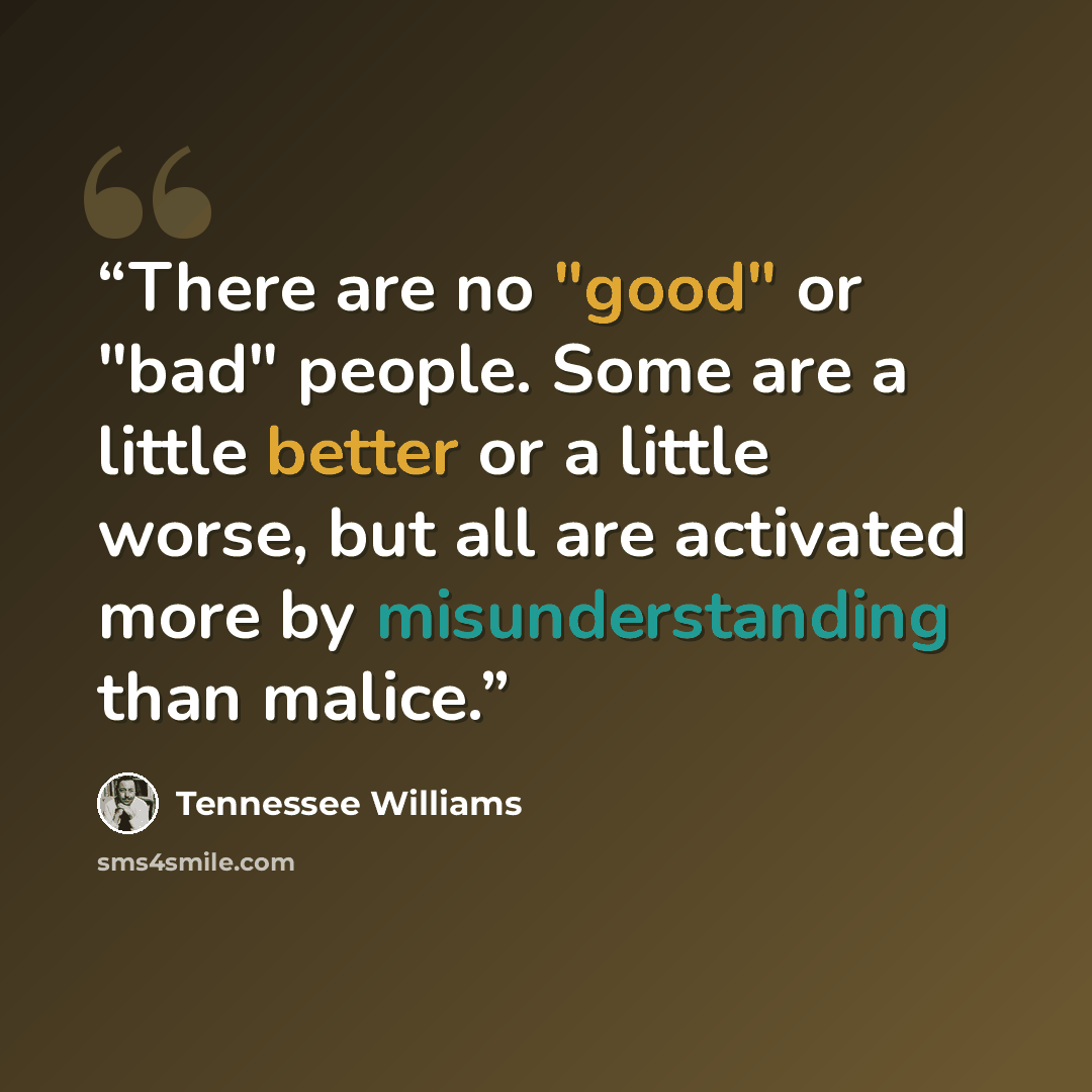 “There are no "good" or "bad" people. Some are a little better or a little worse, but all are activated more by misunderstanding than malice.” quote by Tennessee Williams