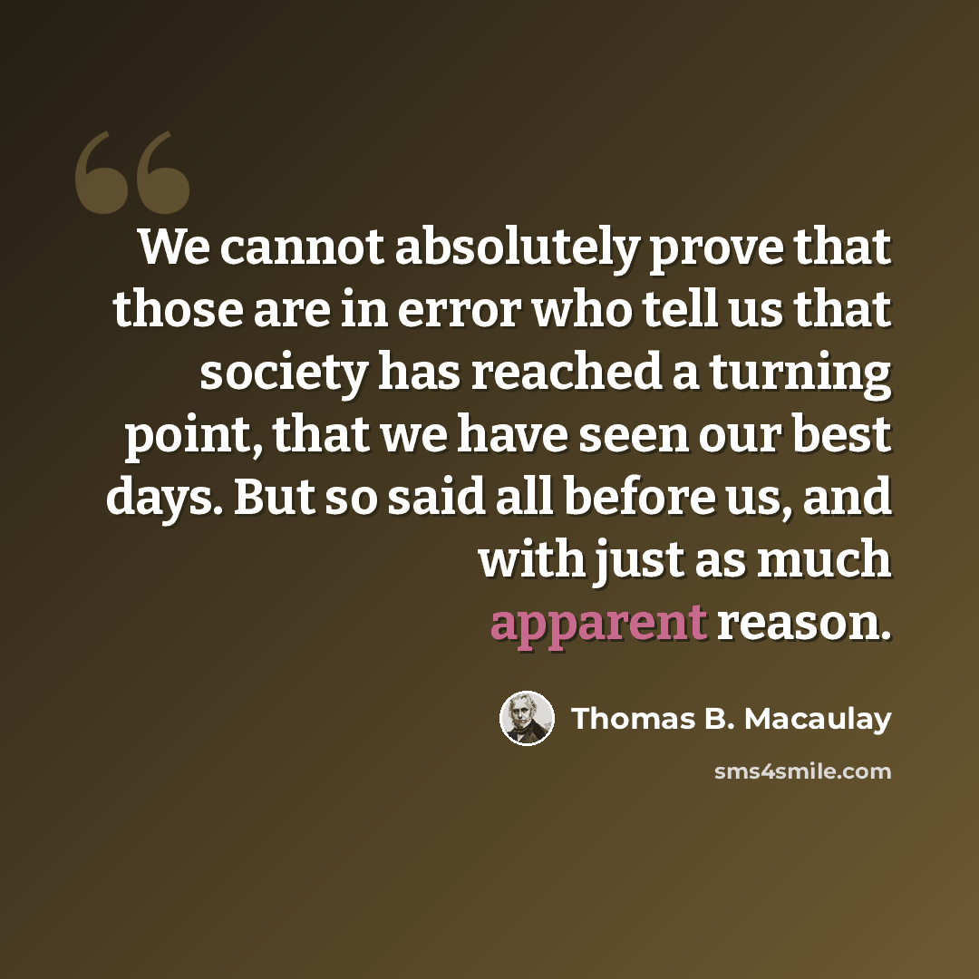 “We cannot absolutely prove that those are in error who tell us that society has reached a turning point, that we have seen our best days. But so said all before us, and with just as much apparent reason.” quote by Thomas B. Macaulay