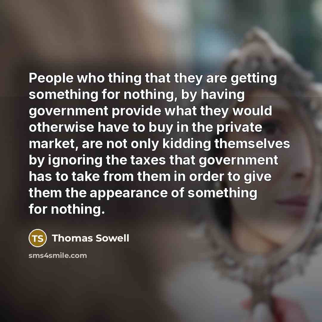 “People who thing that they are getting something for nothing, by having government provide what they would otherwise have to buy in the private market, are not only kidding themselves by ignoring the taxes that government has to take from them in order to give them the appearance of something for…” quote by Thomas Sowell