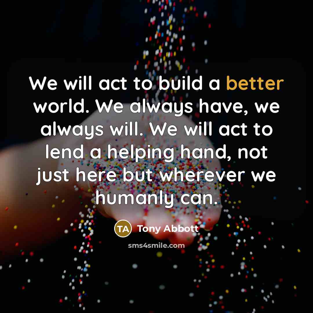 “We will act to build a better world. We always have, we always will. We will act to lend a helping hand, not just here but wherever we humanly can.” quote by Tony Abbott