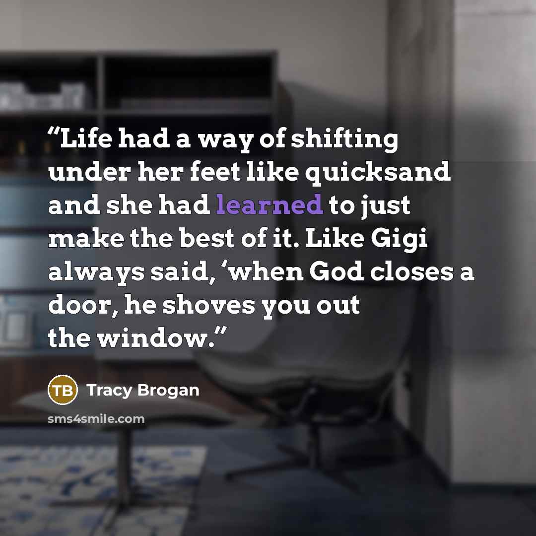 “Life had a way of shifting under her feet like quicksand and she had learned to just make the best of it. Like Gigi always said, ‘when God closes a door, he shoves you out the window.” quote by Tracy Brogan