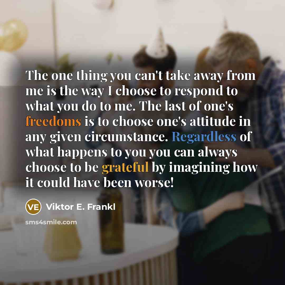 “The one thing you can't take away from me is the way I choose to respond to what you do to me. The last of one's freedoms is to choose one's attitude in any given circumstance. Regardless of what happens to you you can always choose to be grateful by imagining how it could have been worse!” quote by Viktor E. Frankl