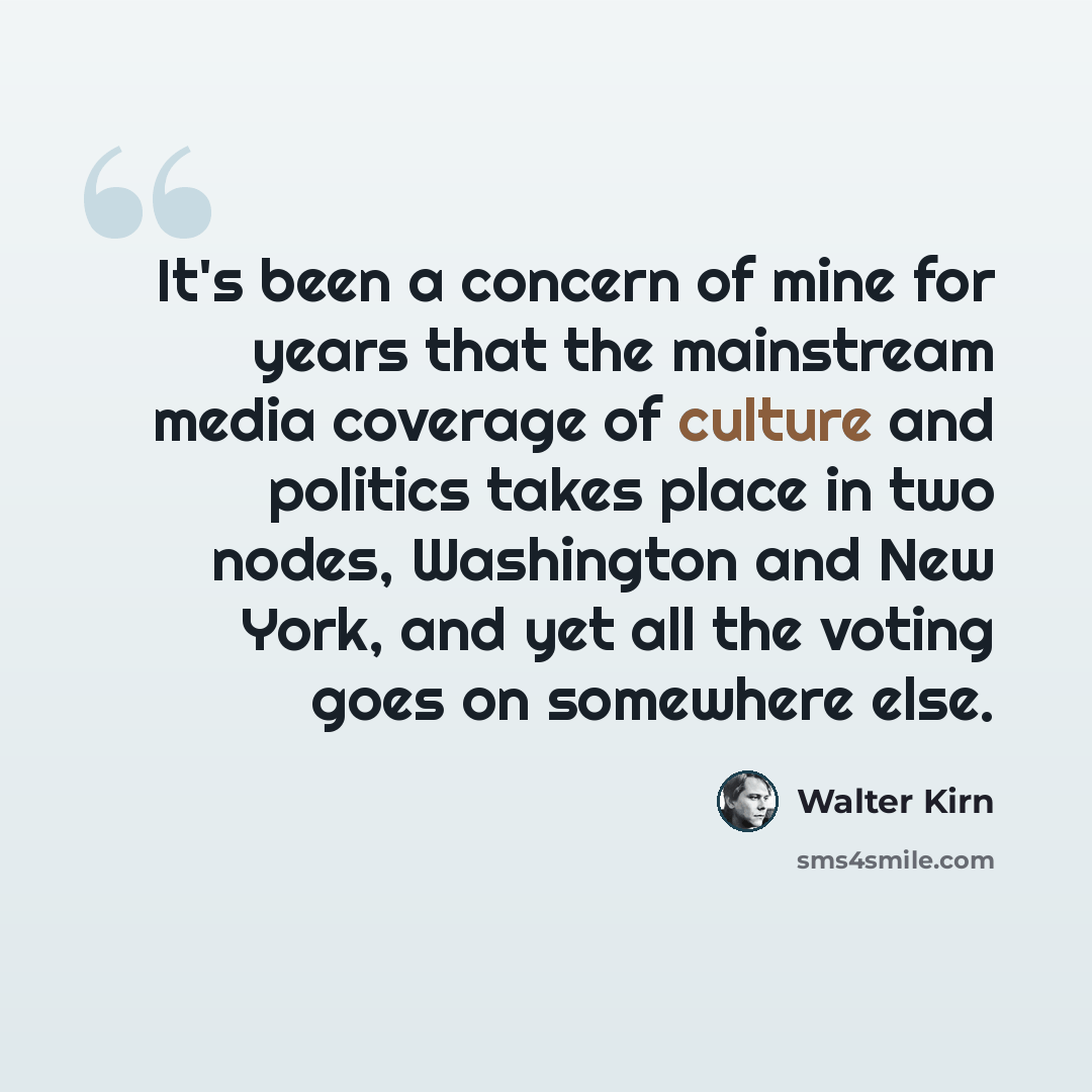 “It's been a concern of mine for years that the mainstream media coverage of culture and politics takes place in two nodes, Washington and New York, and yet all the voting goes on somewhere else.” quote by Walter Kirn
