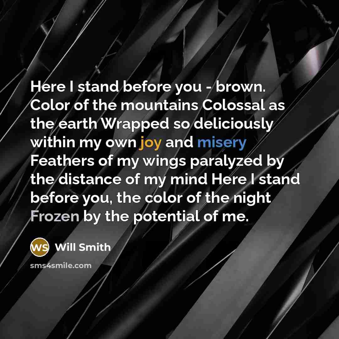 “Here I stand before you - brown. Color of the mountains Colossal as the earth Wrapped so deliciously within my own joy and misery Feathers of my wings paralyzed by the distance of my mind Here I stand before you, the color of the night Frozen by the potential of me.” quote by Will Smith