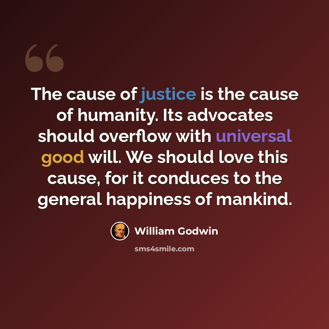 “The cause of justice is the cause of humanity. Its advocates should overflow with universal good will. We should love this cause, for it conduces to the general happiness of mankind.” quote by William Godwin