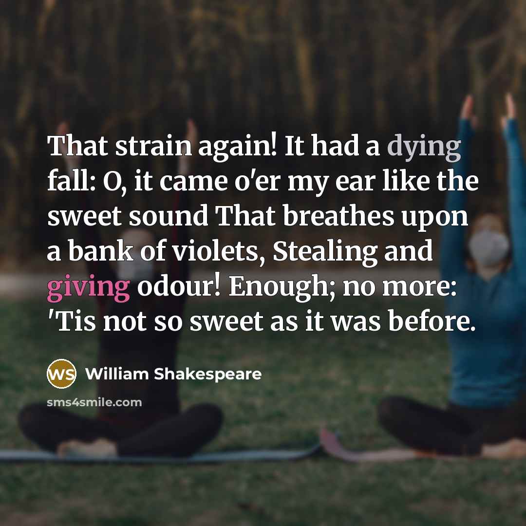 “That strain again! It had a dying fall: O, it came o'er my ear like the sweet sound That breathes upon a bank of violets, Stealing and giving odour! Enough; no more: 'Tis not so sweet as it was before.” quote by William Shakespeare