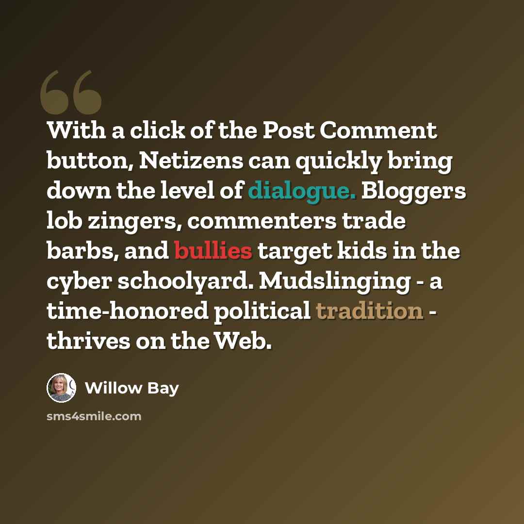 “With a click of the Post Comment button, Netizens can quickly bring down the level of dialogue. Bloggers lob zingers, commenters trade barbs, and bullies target kids in the cyber schoolyard. Mudslinging - a time-honored political tradition - thrives on the Web.” quote by Willow Bay