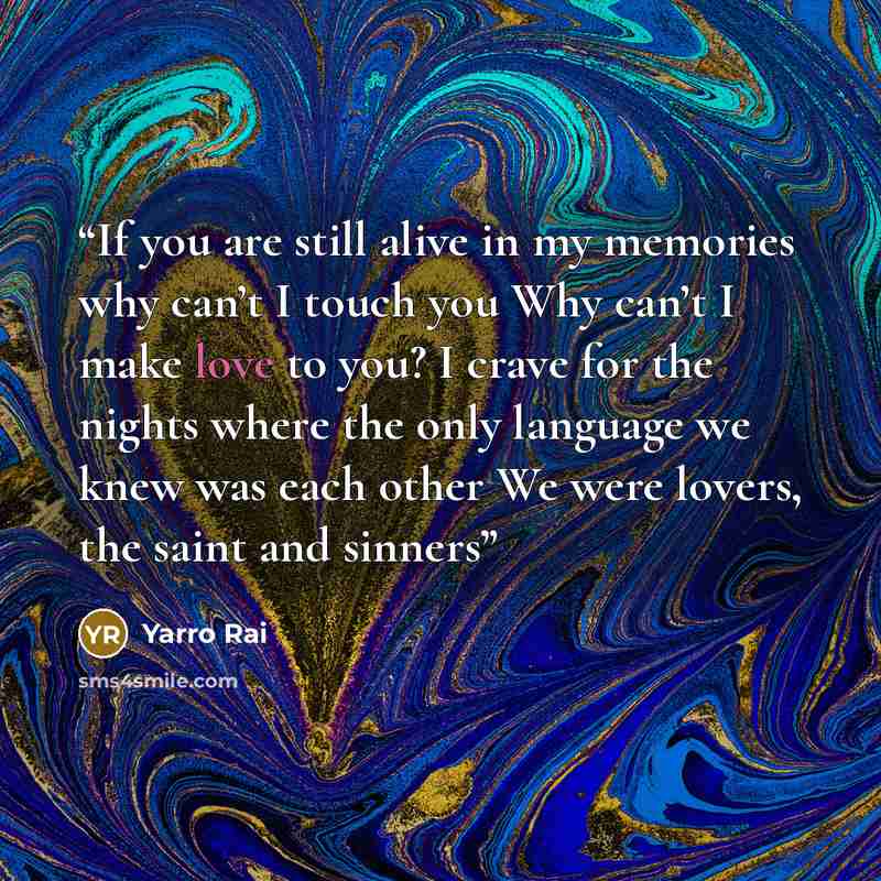 “If you are still alive in my memories why can’t I touch you Why can’t I make love to you? I crave for the nights where the only language we knew was each other We were lovers, the saint and sinners” quote by Yarro Rai